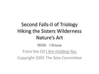 Second Falls-II of TriologyHiking the Sisters WildernessNature’s Art With   I Know From the CD I Am Holding You Copyright 2005 The Solo Committee 