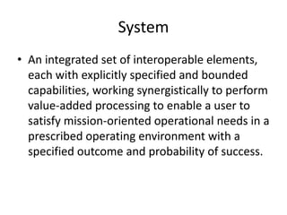 System
• An integrated set of interoperable elements,
  each with explicitly specified and bounded
  capabilities, working synergistically to perform
  value-added processing to enable a user to
  satisfy mission-oriented operational needs in a
  prescribed operating environment with a
  specified outcome and probability of success.
 
