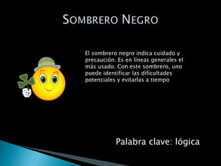 El sombrero negro indica cuidado y precaución. Es en líneas generales el más usado. Con este sombrero, uno puede identificar las dificultades potenciales y evitarlas a tiempo Palabra clave: lógica