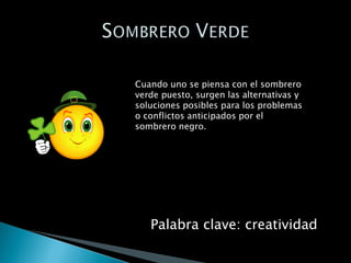 Cuando uno se piensa con el sombrero verde puesto, surgen las alternativas y soluciones posibles para los problemas o conflictos anticipados por el sombrero negro. Palabra clave: creatividad