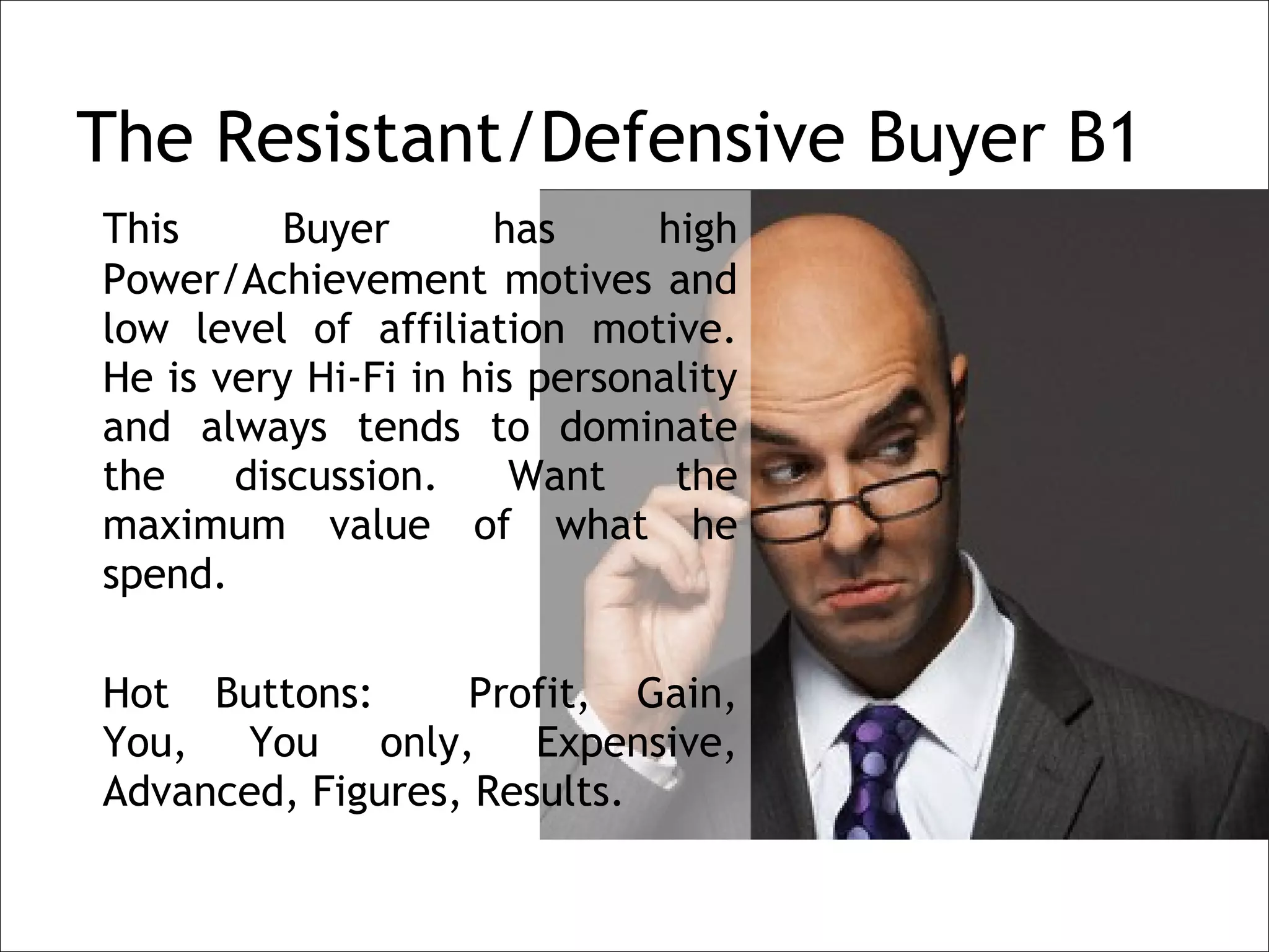 The Resistant/Defensive Buyer B1
    This      Buyer       has     high
    Power/Achievement motives and
    low level of affiliation motive.
    He is very Hi-Fi in his personality
    and always tends to dominate
    the    discussion.     Want    the
    maximum value of what he
    spend.
 
    Hot Buttons:      Profit, Gain,
    You, You only, Expensive,
    Advanced, Figures, Results.
 