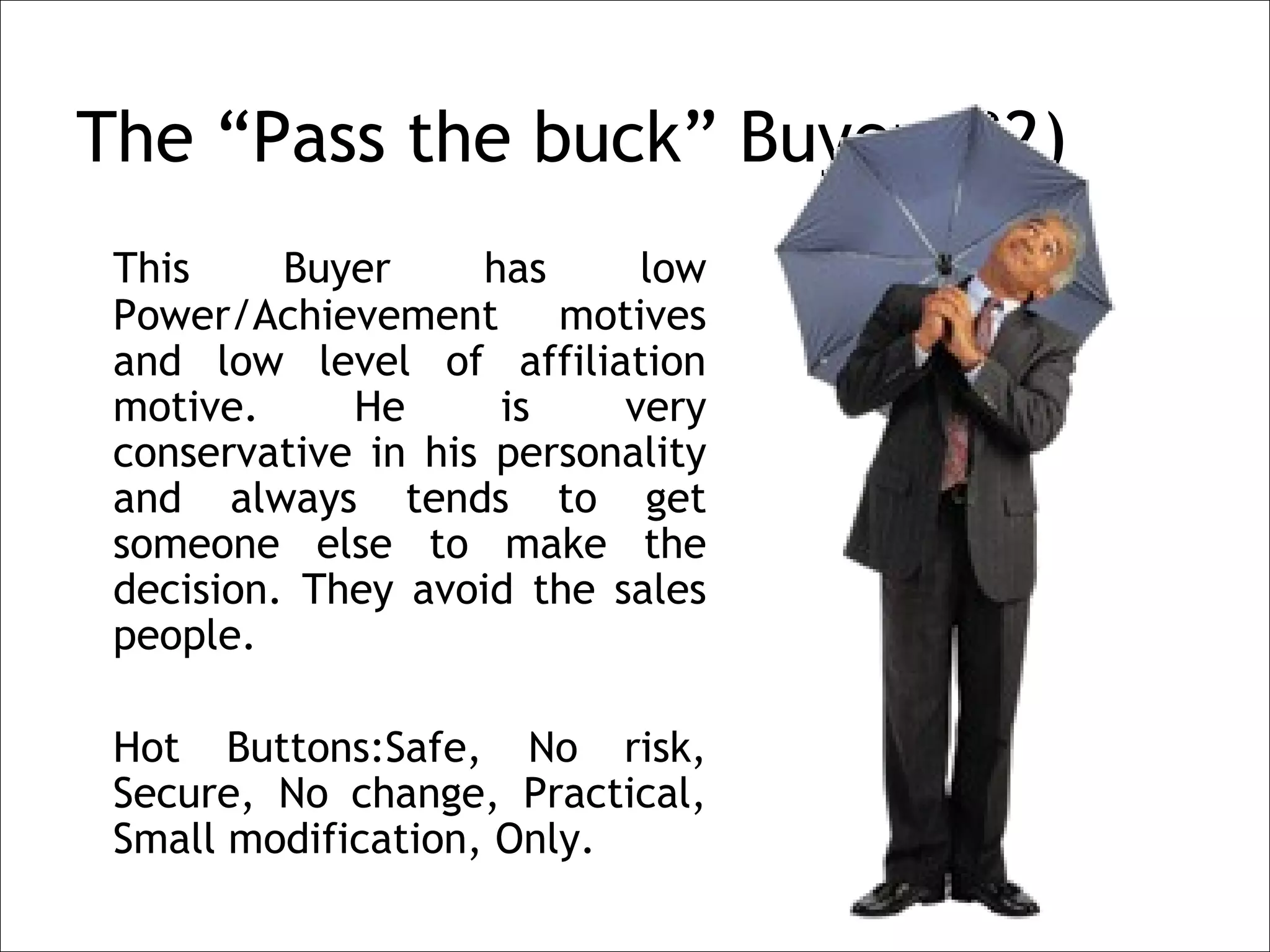 The “Pass the buck” Buyer (B2)
    This     Buyer     has     low
    Power/Achievement motives
    and low level of affiliation
    motive.     He      is    very
    conservative in his personality
    and always tends to get
    someone else to make the
    decision. They avoid the sales
    people.
 
    Hot Buttons:Safe, No risk,
    Secure, No change, Practical,
    Small modification, Only.
 