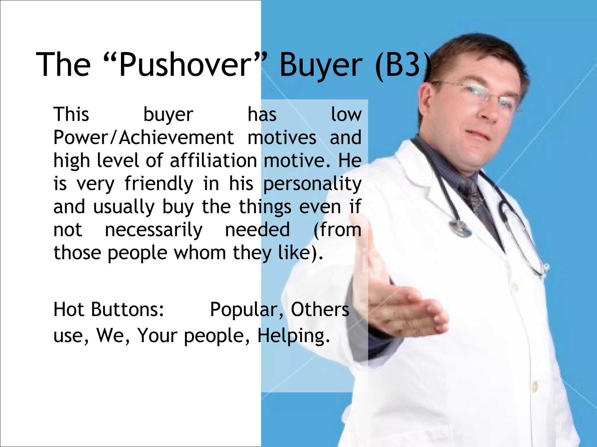 The “Pushover” Buyer (B3)
    This       buyer        has      low
    Power/Achievement motives and
    high level of affiliation motive. He
    is very friendly in his personality
    and usually buy the things even if
    not necessarily needed (from
    those people whom they like).
 
    Hot Buttons:    Popular, Others
    use, We, Your people, Helping.
 