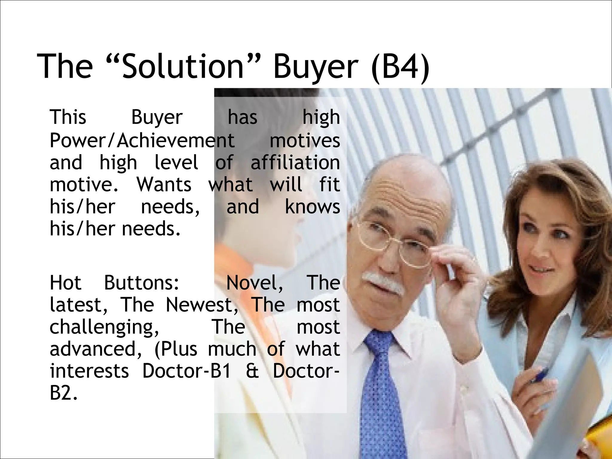 The “Solution” Buyer (B4)
    This     Buyer  has      high
    Power/Achievement   motives
    and high level of affiliation
    motive. Wants what will fit
    his/her needs, and knows
    his/her needs.
 
    Hot Buttons:      Novel, The
    latest, The Newest, The most
    challenging,     The     most
    advanced, (Plus much of what
    interests Doctor-B1 & Doctor-
    B2.
 