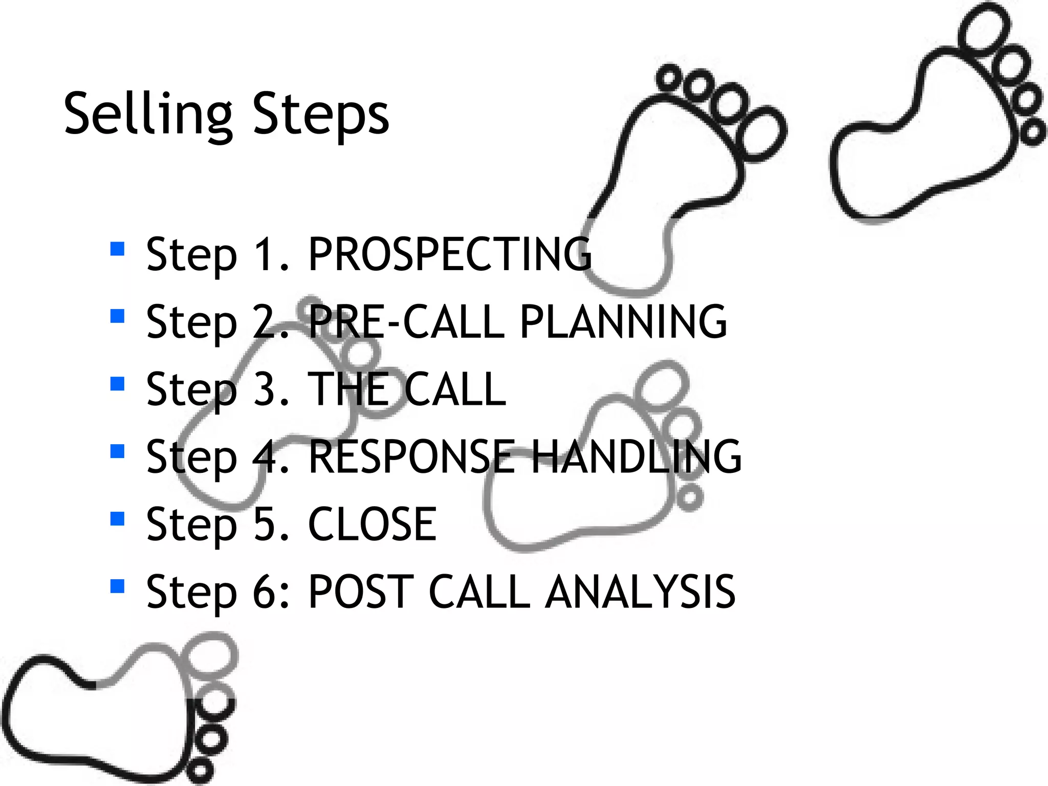 Selling Steps

    Step 1.   PROSPECTING
    Step 2.   PRE-CALL PLANNING
    Step 3.   THE CALL
    Step 4.   RESPONSE HANDLING
    Step 5.   CLOSE
    Step 6:   POST CALL ANALYSIS
 