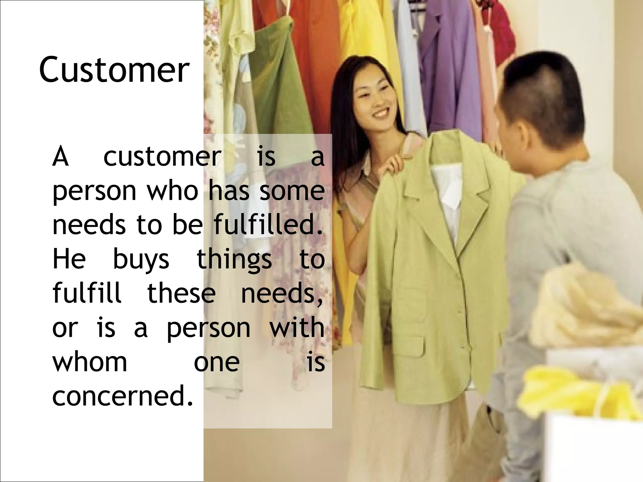 Customer

A customer is a
person who has some
needs to be fulfilled.
He buys things to
fulfill these needs,
or is a person with
whom       one      is
concerned.
 