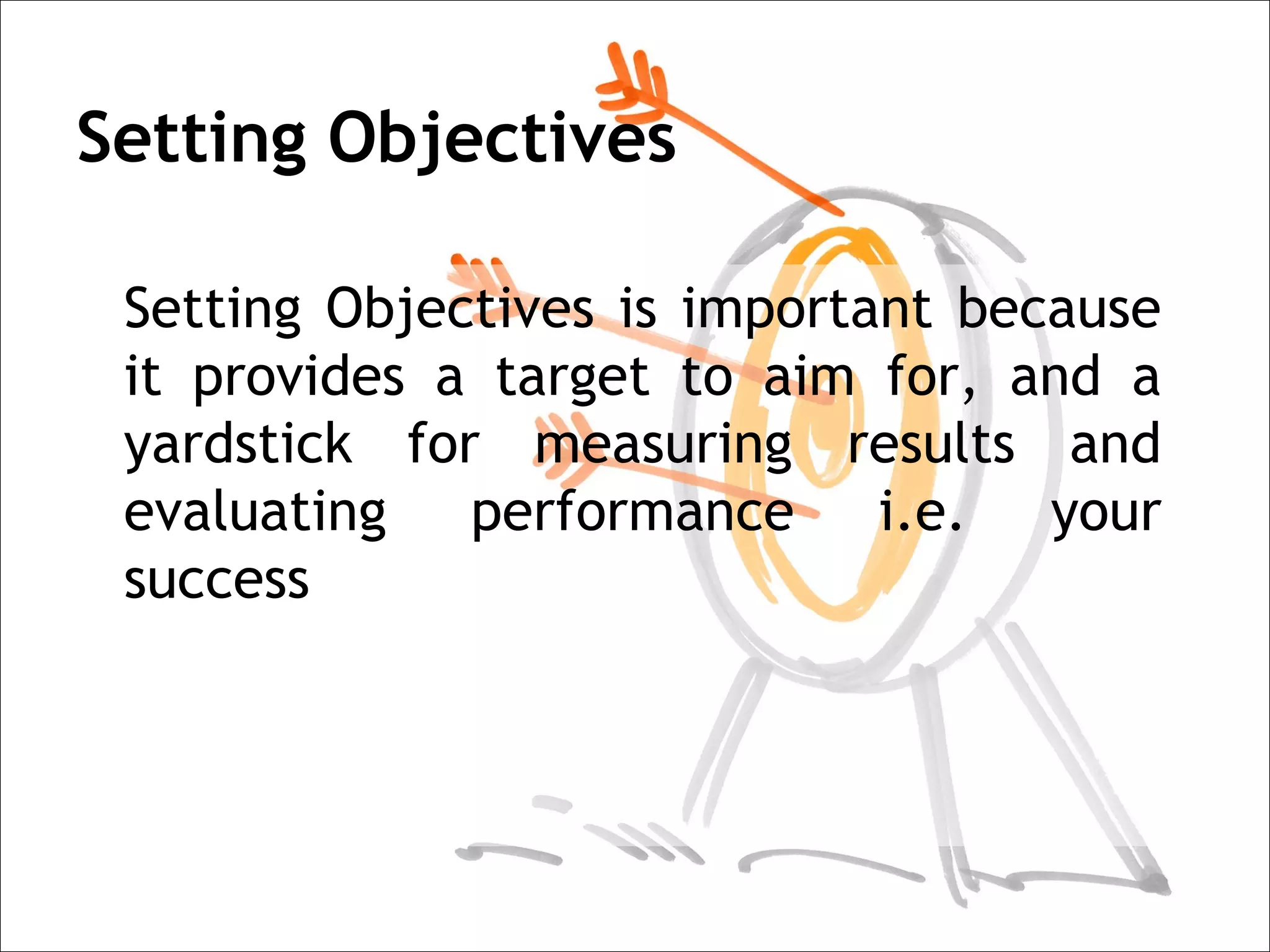 Setting Objectives

 Setting Objectives is important because
 it provides a target to aim for, and a
 yardstick for measuring results and
 evaluating performance i.e. your
 success
 