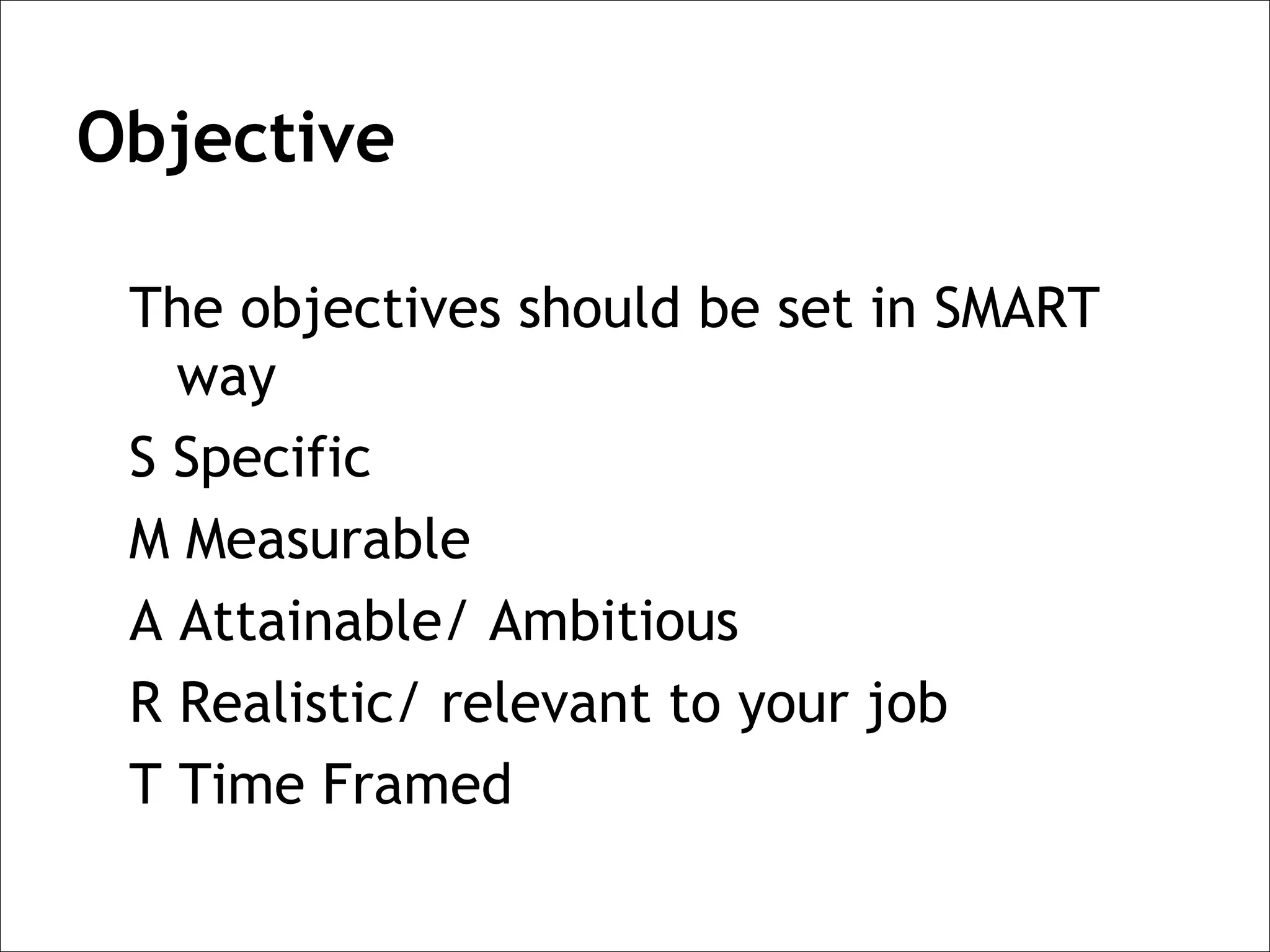 Objective

 The objectives should be set in SMART
   way
 S Specific
 M Measurable
 A Attainable/ Ambitious
 R Realistic/ relevant to your job
 T Time Framed
 