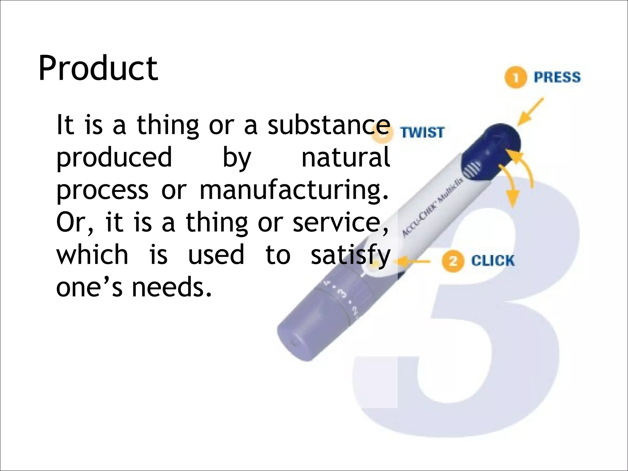 Product
 It is a thing or a substance
 produced       by     natural
 process or manufacturing.
 Or, it is a thing or service,
 which is used to satisfy
 one’s needs.
 