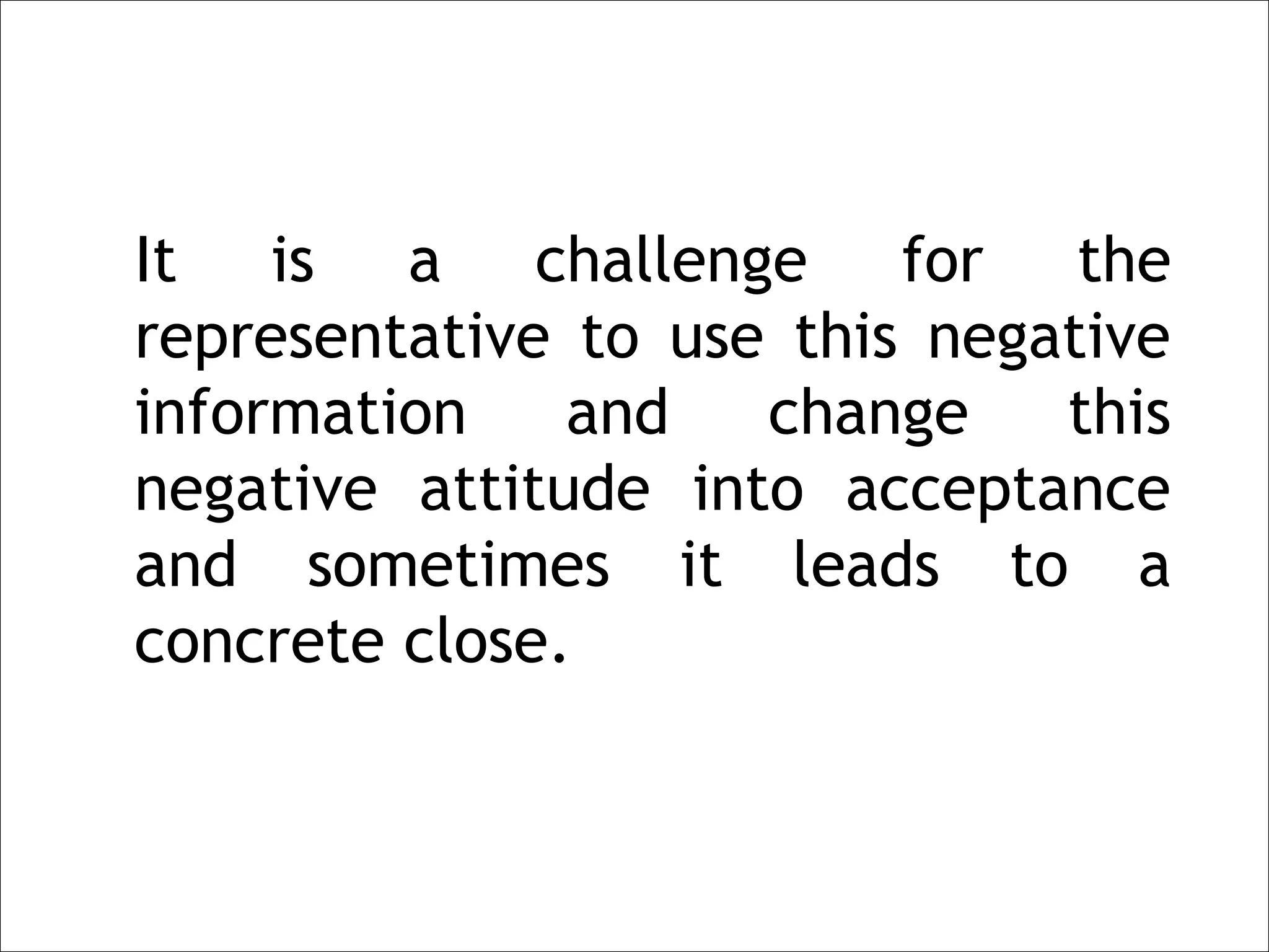 It is a challenge for the
representative to use this negative
information    and   change    this
negative attitude into acceptance
and sometimes it leads to a
concrete close.
 