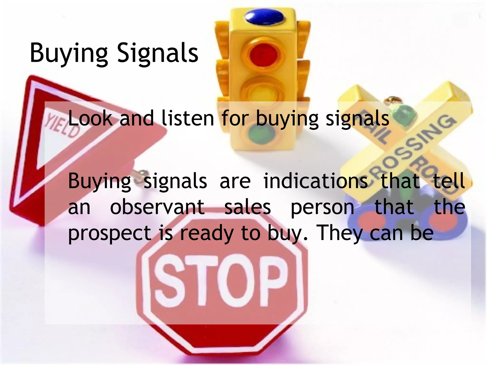 Buying Signals

   Look and listen for buying signals

   Buying signals are indications that tell
   an observant sales person that the
   prospect is ready to buy. They can be
 