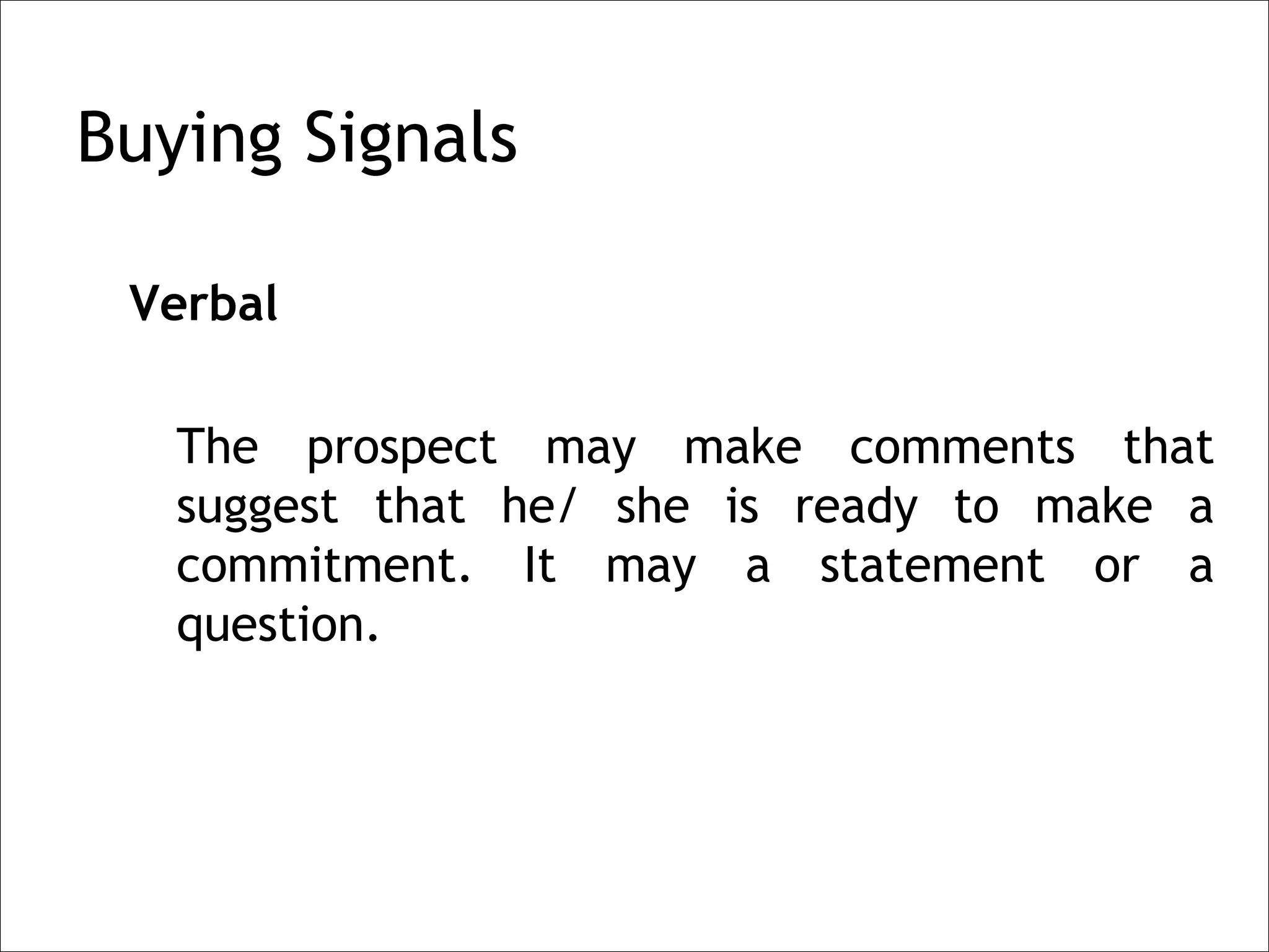 Buying Signals

 Verbal

   The prospect may make comments that
   suggest that he/ she is ready to make a
   commitment. It may a statement or a
   question.
 