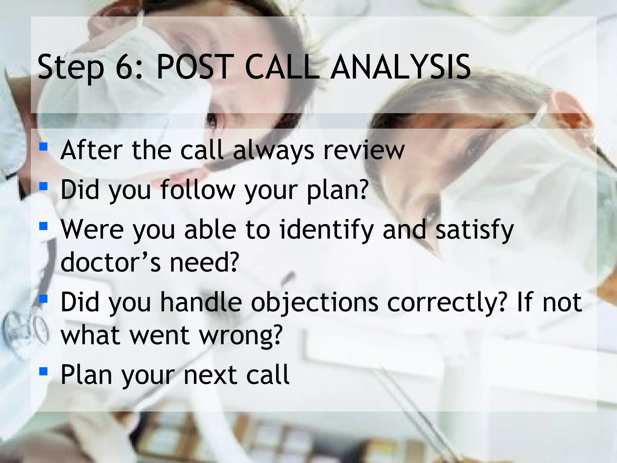 Step 6: POST CALL ANALYSIS

 After the call always review
 Did you follow your plan?
 Were you able to identify and satisfy
  doctor’s need?
 Did you handle objections correctly? If not
  what went wrong?
 Plan your next call
 