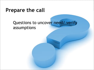 Prepare the call

   Questions to uncover need/ verify
   assumptions
 