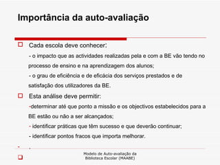 Importância da auto-avaliação Cada escola deve conhecer :  - o impacto que as actividades realizadas pela e com a BE vão tendo no processo de ensino e na aprendizagem dos alunos; - o grau de eficiência e de eficácia dos serviços prestados e de satisfação dos utilizadores da BE. Esta análise deve permitir: determinar até que ponto a missão e os objectivos estabelecidos para a BE estão ou não a ser alcançados; identificar práticas que têm sucesso e que deverão continuar; - identificar pontos fracos que importa melhorar. . Modelo de Auto-avaliação da Biblioteca Escolar (MAABE) 