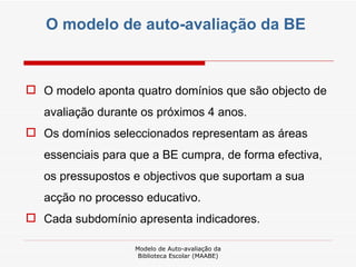 O modelo de auto-avaliação da BE  O modelo aponta quatro domínios que são objecto de avaliação durante os próximos 4 anos. Os domínios seleccionados representam as áreas essenciais para que a BE cumpra, de forma efectiva, os pressupostos e objectivos que suportam a sua acção no processo educativo. Cada subdomínio apresenta indicadores. Modelo de Auto-avaliação da Biblioteca Escolar (MAABE) 