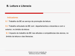 Modelo de Auto-avaliação da Biblioteca Escolar (MAABE) B. Leitura e Literacia Indicadores B.1  Trabalho da BE ao serviço da promoção da leitura B.2  Trabalho articulado da BE com  departamentos e docentes e com o exterior, no âmbito da leitura B.3  Impacto do trabalho da BE nas atitudes e competências dos alunos, no âmbito da leitura e das literacias. 