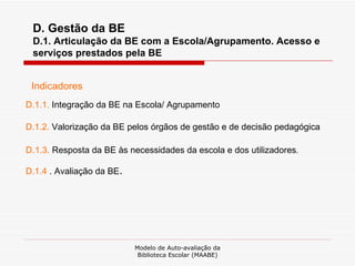 Modelo de Auto-avaliação da Biblioteca Escolar (MAABE) D. Gestão da BE D.1. Articulação da BE com a Escola/Agrupamento. Acesso e serviços prestados pela BE Indicadores D.1.1.  Integração da BE na Escola/ Agrupamento D.1.2.  Valorização da BE pelos órgãos de gestão e de decisão pedagógica D . 1.3.  Resposta da BE às necessidades da escola e dos utilizadores . D.1.4  . Avaliação da BE . 