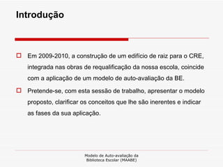 Introdução Em 2009-2010, a construção de um edifício de raiz para o CRE, integrada nas obras de requalificação da nossa escola, coincide com a aplicação de um modelo de auto-avaliação da BE. Pretende-se, com esta sessão de trabalho, apresentar o modelo proposto, clarificar os conceitos que lhe são inerentes e indicar as fases da sua aplicação. Modelo de Auto-avaliação da Biblioteca Escolar (MAABE) 