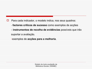 Para cada indicador, o modelo indica, nos seus quadros: -  factores críticos de sucesso  como exemplos de acções  -  instrumentos de recolha de evidências  possíveis que irão suportar a avaliação.  exemplos de  acções para a melhoria . Modelo de Auto-avaliação da Biblioteca Escolar (MAABE) 