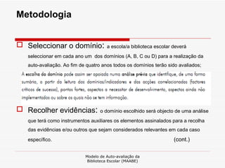 Metodologia Seleccionar o domínio :  a escola/a biblioteca escolar deverá seleccionar em cada ano um  dos domínios (A, B, C ou D) para a realização da auto-avaliação. Ao fim de quatro anos todos os domínios terão sido avaliados; Recolher evidências :  o domínio escolhido será objecto de uma análise que terá como instrumentos auxiliares os elementos assinalados para a recolha das evidências e/ou outros que sejam considerados relevantes em cada caso específico. (cont.) Modelo de Auto-avaliação da Biblioteca Escolar (MAABE) 