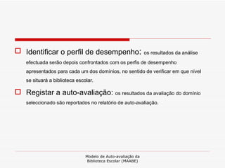 Identificar o perfil de desempenho :  os resultados da análise efectuada serão depois confrontados com os perfis de desempenho apresentados para cada um dos domínios, no sentido de verificar em que nível se situará a biblioteca escolar. Registar a auto-avaliação:  os resultados da avaliação do domínio seleccionado são reportados no relatório de auto-avaliação. Modelo de Auto-avaliação da Biblioteca Escolar (MAABE) 