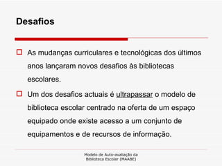 Desafios  As mudanças curriculares e tecnológicas dos últimos anos lançaram novos desafios às bibliotecas escolares.  Um dos desafios actuais é  ultrapassar  o modelo de biblioteca escolar centrado na oferta de um espaço equipado onde existe acesso a um conjunto de equipamentos e de recursos de informação.  Modelo de Auto-avaliação da Biblioteca Escolar (MAABE) 