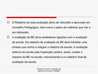 O Relatório de auto-avaliação deve ser discutido e aprovado em Conselho Pedagógico, bem como o plano de melhoria que vier a ser delineado.  A avaliação da BE deve estabelecer ligações com a avaliação da escola. Do relatório de avaliação da BE deve transitar uma síntese que venha a integrar o relatório da escola. A avaliação externa da escola pela Inspecção poderá, assim, avaliar o impacto da BE na escola, mencionando-a no relatório final de avaliação da escola.  Modelo de Auto-avaliação da Biblioteca Escolar (MAABE) 