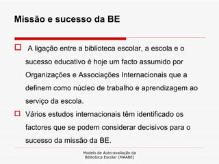 Missão e sucesso da BE A ligação entre a biblioteca escolar, a escola e o sucesso educativo é hoje um facto assumido por Organizações e Associações Internacionais que a definem como núcleo de trabalho e aprendizagem ao serviço da escola.  Vários estudos internacionais têm identificado os factores que se podem considerar decisivos para o sucesso da missão da BE.  Modelo de Auto-avaliação da Biblioteca Escolar (MAABE) 