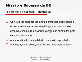 Missão e Sucesso da BE Factores de sucesso – destaque Os níveis de colaboração entre o professor bibliotecário e os restantes docentes na identificação de recursos e no desenvolvimento de actividades conjuntas orientadas para o sucesso do aluno;  A acessibilidade e a qualidade dos serviços prestados;  A adequação da colecção e dos recursos tecnológicos. Modelo de Auto-avaliação da Biblioteca Escolar (MAABE) 