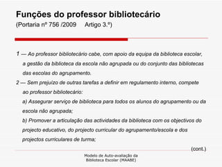 Funções do professor bibliotecário  (Portaria nº 756 /2009  Artigo 3.º) 1  — Ao professor bibliotecário cabe, com apoio da equipa da biblioteca escolar, a gestão da biblioteca da escola não agrupada ou do conjunto das bibliotecas das escolas do agrupamento. 2 — Sem prejuízo de outras tarefas a definir em regulamento interno, compete ao professor bibliotecário: a) Assegurar serviço de biblioteca para todos os alunos do agrupamento ou da escola não agrupada; b) Promover a articulação das actividades da biblioteca com os objectivos do projecto educativo, do projecto curricular do agrupamento/escola e dos projectos curriculares de turma; (cont.) Modelo de Auto-avaliação da Biblioteca Escolar (MAABE) 