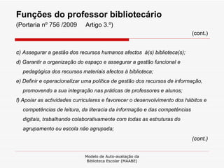 Funções do professor bibliotecário  (Portaria nº 756 /2009  Artigo 3.º) (cont.) c)  Assegurar a gestão dos recursos humanos afectos  à(s) biblioteca(s); d) Garantir a organização do espaço e assegurar a gestão funcional e pedagógica dos recursos materiais afectos à biblioteca; e) Definir e operacionalizar uma política de gestão dos recursos de informação, promovendo a sua integração nas práticas de professores e alunos; f) Apoiar as actividades curriculares e favorecer o desenvolvimento dos hábitos e competências de leitura, da literacia da informação e das competências digitais, trabalhando colaborativamente com todas as estruturas do agrupamento ou escola não agrupada; (cont.) Modelo de Auto-avaliação da Biblioteca Escolar (MAABE) 