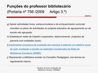 Funções do professor bibliotecário  (Portaria nº 756 /2009  Artigo 3.º) (cont.) g) Apoiar actividades livres, extracurriculares e de enriquecimento curricular incluídas no plano de actividades ou projecto educativo do agrupamento ou da escola não agrupada; h) Estabelecer redes de trabalho cooperativo, desenvolvendo  projectos de parceria com entidades locais; i )  Implementar processos de avaliação dos serviços e elaborar um relatório anual de auto -avaliação a remeter ao Gabinete Coordenador da Rede de Bibliotecas Escolares (GRBE); j) Representar a biblioteca escolar no Conselho Pedagógico, nos termos do regulamento interno. Modelo de Auto-avaliação da Biblioteca Escolar (MAABE) 