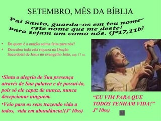 SETEMBRO, MÊS DA BÍBLIA ,[object Object],[object Object],Pai Santo, guarda-os em teu nome- este nome que me deste! para sejam um como nós. (Jº17,11b) ,[object Object],[object Object],“ EU VIM PARA QUE TODOS TENHAM VIDA!” Jº 10ss) 