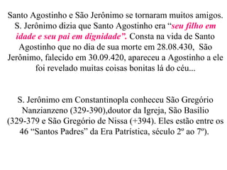 Santo Agostinho e São Jerônimo se tornaram muitos amigos. S. Jerônimo dizia que Santo Agostinho era “ seu filho em idade e seu pai em dignidade”.  Consta na vida de Santo Agostinho que no dia de sua morte em 28.08.430,  São Jerônimo, falecido em 30.09.420, apareceu a Agostinho a ele foi revelado muitas coisas bonitas lá do céu... S. Jerônimo em Constantinopla conheceu São Gregório Nanzianzeno (329-390),doutor da Igreja, São Basílio (329-379 e São Gregório de Nissa (+394). Eles estão entre os 46 “Santos Padres” da Era Patrística, século 2º ao 7º).  