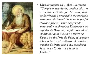 Dizia o tradutor da Bíblia: S.Jerônimo  “Cumpro o meu dever, obedecendo aos preceitos de Cristo que diz: ‘Examinai as Escrituras e procurai e encontrareis para que não tenhais de ouvir o que foi dito aos judeus: ‘Estais enganados, porque não conheceis a Escrituras nem o poder de Deus. Se, de fato como diz o Apóstolo Paulo, Cristo é o poder de Deus e a sabedoria de Deus, aquele que não conhece as Escrituras não conhece o poder de Deus nem a sua sabedoria. Ignorar as Escrituras é ignorar Cristo.”’  