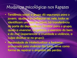 Mudanças psicológicas nos RapazesTendência social: o grupo dá segurança para o jovem; ajuda-o a configurar-se; nele, todos se identificam uns com os outros; há transferência de parte da dependência familiar para o grupo; ajuda a vivenciar, na prática, o exercício do bem e do mal (experienciar a crueldade e violência, a culpa dissolve-se no grupo); Necessidade de intelectualizar e fantasiar: provocada pela vivência das lutas, servecomoforma de reparar a angústia das perdas;