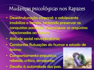 Mudanças psicológicas nos RapazesDesestruturação corporal: o adolescente imobiliza o tempo, tentando preservar as conquistas passadas e apaziguar as angústias relacionadas ao futuro; Atitude social reivindicatória; Constantes flutuações do humor e estado de ânimo; Comportamento impulsivo, rebelde, crítico, arrogante; Desafio à autoridade dos pais.