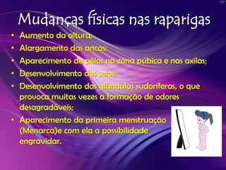 Mudanças físicas nas raparigasAumento da altura;Alargamento das ancas;Aparecimento de pêlos na zona púbica e nas axilas;Desenvolvimento dos seios;Desenvolvimento das glândulas sudoríferas, o que provoca muitas vezes a formação de odores desagradáveis;Aparecimento da primeira menstruação (Menarca)e com ela a possibilidade de engravidar.