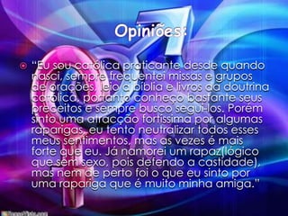 Opiniões:“Eu sou católica praticante desde quando nasci, sempre frequentei missas e grupos de orações, leio a bíblia e livros da doutrina católica, portanto conheço bastante seus preceitos e sempre busco segui-los. Porém sinto uma atracção fortíssima por algumas raparigas, eu tento neutralizar todos esses meus sentimentos, mas as vezes é mais forte que eu. Já namorei um rapaz(lógico que sem sexo, pois defendo a castidade), mas nem de perto foi o que eu sinto por uma rapariga que é muito minha amiga.”