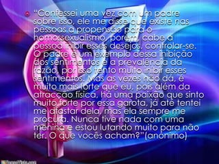 “Confessei uma vez com um padre sobre isso, ele me disse que existe nas pessoas a propensão para o homossexualismo, porém, cabe a pessoa inibir esses desejos, controlar-se. O padre é um exemplo dessa inibição dos sentimentos e a prevalência da razão, por isso tento muito inibir esses sentimentos. Mas as vezes não dá, é muito mais forte que eu, pois além da atracção física, há uma paixão que sinto muito forte por essa garota, já até tentei me afastar dela, mas ela sempre me procura. Nunca tive nada com uma menina e estou lutando muito para não ter. O que vocês acham?”(anónimo)