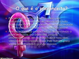 O que é o preconceito?Preconceito é uma postura ou ideia pré-concebida, uma atitude de alienação a tudo aquilo que foge dos "padrões" de uma sociedade. As principais formas são: racial, social e sexual.Nas sociedades, o preconceito é desenvolvido a partir da busca, por parte das pessoas preconceituosas, em tentar localizar naquelas vítimas do preconceito o que lhes "faltam" para serem semelhantes á grande maioria.