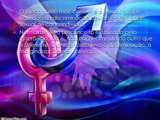 O preconceito mais comum é o sexual, qual é baseado na discriminação devido á orientação sexual de cada indivíduo.Normalmente o preconceito é causado pela ignorância, isto é, não conhecimento do outro que é diferente. O preconceito leva á discriminação, á marginalização e á violência.