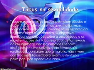 Tabus na sexualidadeTabus e preconceitos sexuais permeiam séculos e podem acarretar problemas que, muitas vezes, não ocorreriam se a sexualidade fosse esclarecida de forma clara e verdadeira. O objectivou identificar concepções sobre a sexualidade e as representações dos tabus e preconceitos sexuais dos alunos do 2º ano do curso de Ciências Biológicas de uma Universidade Privada. Os resultados apontaram que a maioria, não vivem com suas famílias, embora sejam sustentados pelos pais, pois apenas estudam. 