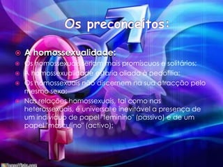 Os preconceitos:A homossexualidade:Os homossexuais seriam mais promíscuos e solitários; A homossexualidade estaria aliada à pedofilia;Os homossexuais não discernem na sua atracção pelo mesmo sexo; Nas relações homossexuais, tal como nas heterossexuais, é universal e inevitável a presença de um indivíduo de papel "feminino" (passivo) e de um papel "masculino" (activo); 