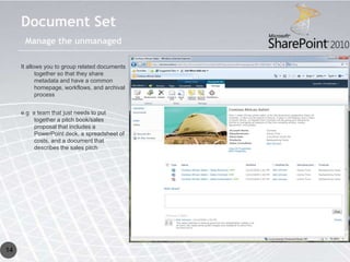Document Set
      Manage the unmanaged

     It allows you to group related documents
            together so that they share
            metadata and have a common
            homepage, workflows, and archival
            process


     e.g. a team that just needs to put
           together a pitch book/sales
           proposal that includes a
           PowerPoint deck, a spreadsheet of
           costs, and a document that
           describes the sales pitch




14
 