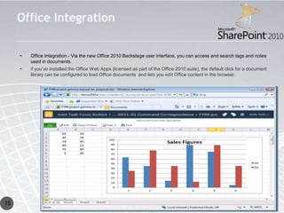 Office Integration


     •   Office Integration - Via the new Office 2010 Backstage user interface, you can access and search tags and notes
         used in documents.
     •   if you’ve installed the Office Web Apps (licensed as part of the Office 2010 suite), the default click for a document
         library can be configured to load Office documents and lets you edit Office content in the browser.




15
 