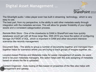 Digital Asset Management …

 The Silverlight audio / video player even has built in streaming technology, which is very
 easy to use.
 The best part, from my perspective, is the ability to add other metadata easily through
 integration with the metadata services. This will allow for greater findability of your digital
 assets and a consistent categorization process.

 Remote Blob Store - One of the drawbacks to DAM in SharePoint was how quickly
 databases would get with all those large files. With 2010 you have the option of configuring
 storage OUTSIDE of SQL, which is important in DAM and other document intensive
 scenarios like records management.

 Document Sets - The ability to group a number of documents together and managed them
 together helps for scenarios where you are trying to track groups of images together, etc...

 Location-based Policies and Metadata make for easier management of assets. As users
 tend to be poor metadata managers, this option helps with the auto assigning of metadata
 based on where the file is uploaded.

 Content Organizer - Auto routing of files based on properties of the files also helps with
 management and upkeep.
17
 