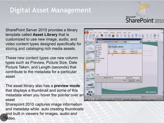 Digital Asset Management

 SharePoint Server 2010 provides a library
 template called Asset Library that is
 customized to use new image, audio, and
 video content types designed specifically for
 storing and cataloging rich media assets.

 These new content types use new column
 types such as Preview, Picture Size, Date
 Picture Taken, and Length (seconds) that
 contribute to the metadata for a particular
 asset.

  The asset library also has a preview mode
  that displays a thumbnail and some of this
  metadata when you hover the pointer over an
  asset.
  Sharepoint 2010 captures image information
  and metadata while auto creating thumbnails
  and built in viewers for images, audio and
18video.
 