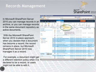 Records Management


 In Microsoft SharePoint Server
 2010 you can manage records in an
 archive, or you can manage records
 in the same document repository as
 active documents.

  With the Microsoft SharePoint
 Server 2010 in-place approach,
 when you declare that a document
 has become a record, the record
 remains in place, but Microsoft
 SharePoint Server 2010 now
 manages it as a record.

 For example, a document might get
 a different retention policy when it is
 declared to be a record, or users
 might not be able to edit it..
19
 